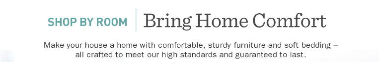 Shop by Room. Bring Home Comfort. Make your house a home with comfortable, sturdy furniture and soft bedding ? all crafted to meet our high standards and guaranteed to last.