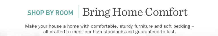 Shop by Room. Bring Home Comfort. Make your house a home with comfortable, sturdy furniture and soft bedding ? all crafted to meet our high standards and guaranteed to last.
