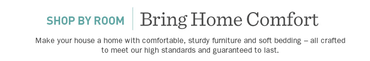 Shop By Room. Bring Home Comfort. Make your house a home with comfortable, sturdy furniture and soft bedding – all crafted to meet our high standards and guaranteed to last.