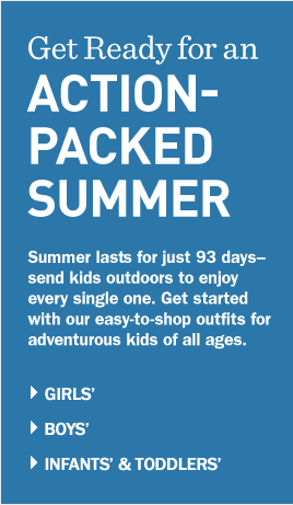 Get Ready for an Action-Packed SUMMER. Summer lasts for just 93 days—send kids outdoors to enjoy every single one. Get started with our easy-to-shop outfits for adventurous kids of all ages.
