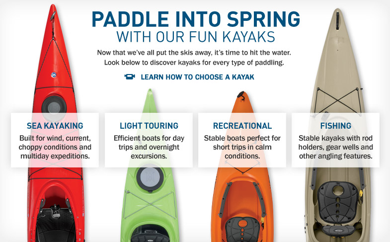 Paddle into Spring With Our Fun Kayaks. Now that we've all put the skis away, it's time to hit the water. Look below to discover kayaks for every type of paddling. Built for wind, current, choppy conditions and multiday expeditions. Efficient boats for day trips and overnight excursions. Stable boats perfect for short trips in calm conditions. Stable kayaks with rod holders, gear wells and other angling features.