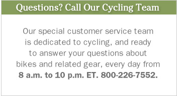 Questions? Call Our Cycling Team. Our special customer service team is dedicated to cycling, and ready to answer your questions about bikes and related gear, every day from 8 a.m. to 10 p.m. ET. 800-226-7552.