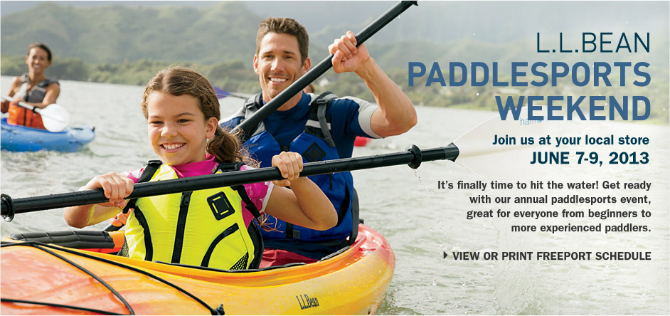 L.L.Bean PaddleSports Weekend. Join us at your local store, June 7-9, 2013. It's finally time to hit the water! Get ready with our annual paddlesports event, great for everyone from beginners to more experienced paddlers. AT YOUR LOCAL L.L.BEAN STORE: LEARN NEW SKILLS or perfect existing ones with FREE clinics for all skill levels, taught by L.L.Bean's knowledgeable experts. TEST OUT BOATS on the water for FREE on Friday and compare kayaks, canoes and stand-up paddleboards firsthand; call your local store for details. PADDLE FOR JUST $20 with our Discovery Series Courses &ndash: we'll provide all the gear and instruction you need, no experience required. BRING THE WHOLE FAMILY for fun, FREE activities including hands-on games and creative crafts for kids of all ages. ONLY IN FREEPORT, MAINE: Take a FREE shuttle on Saturday and Sunday to the L.L.Bean Paddling Center on beautiful Casco Bay &ndash: just 10 minutes away. Stay for an hour, or stay the whole day! Test out boats for FREE on the water and compare our kayaks, canoes and stand-up paddleboards side by side. Our experts can help you find the right one. Enjoy free family games with our partners from Healthy Hometowns and find crafts and hands-on activities for kids, including a marine touch tank on Saturday. Listen to free live music by the water and purchase a delicious meal or snack &ndash: all proceeds will benefit a local non-profit organization. Compete in a fun, challenging stand-up paddleboard race on Saturday and Sunday. Space is limited; call 1-888-552-3261 to register. Saturday only &ndash: meet world champion snowboarder Seth Wescott. Explore the huge selection of kayaks, canoes, stand-up paddleboards and paddling accessories at our Bike, Boat & Ski Store all weekend long.