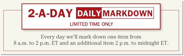 2-A-Day Daily Markdown. Limited Time Only. Every day now through July 2, well mark down one item from 8 a.m. to 2 p.m. and an additional item 2 p.m. to midnight. 