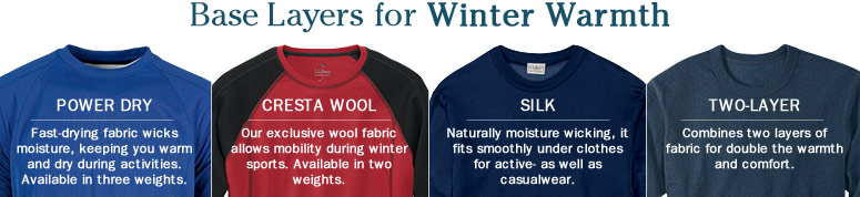 Base Layers for Winter Warmth. Power Dry. Fast-drying fabric wicks moisture, keeping you warm and dry during activities. Available in three weights. Cresta Wool.  Our exclusive wool fabric allows mobility during winter sports. Available in two weights. Silk. Naturally moisture wicking, it fits smoothly under clothes for active- as well as casualwear. Two-Layer. Combines two layers of fabric for double the warmth and comfort. 