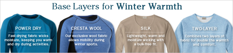 Base Layers for Winter Warmth. Power Dry. Fast-drying fabric wicks moisture, keeping you warm and dry during activities. Available in three weights. Cresta Wool. Our exclusive wool fabric allows mobility during winter sports. Available in two weights. Silk and Silk Pointelle. Lightweight, warm and moisture wicking with a bulk-free fit. Two-Layer. Combines two layers of fabric for double the warmth and comfort.