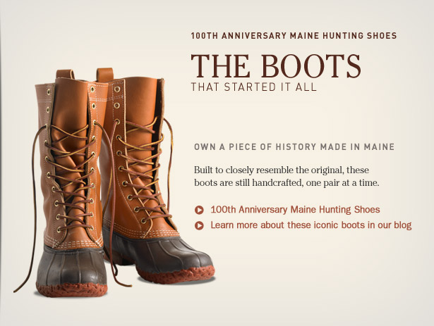 100th Anniversary Maine Hunting Shoes. The Boots That Started It All. Own a Piece of History Made in Maine. Built to closely resemble the original, these boots are still made here in Maine, one pair at a time.