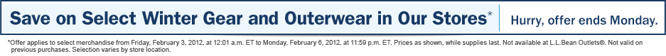 Save on Select Winter Gear and Outerwear in Our Stores. Hurry, offer ends Monday. Offer applies to select merchandise from Friday, February 3, 2012, at 12:01 a.m. ET to Monday, February 6, 2012, at 11:59 p.m. ET. Prices as shown, while supplies last. Not available at L.L.Bean Outlets�. Not valid on previous purchases. Selection varies by store location.