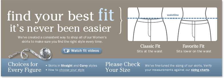 Find Your Best Fit-It's Never Been Easier. We've created a consistent way to shop all of our Women's skirts to make sure you find the right style every time. Classic Fit: Sits at the waist. Favorite Fit: Sits lower on the waist. Choices for Every Figure. Skirts in Straight and Curvy styles. Please Check Your Size. We've fine-tuned the sizing on our Women's pants. Verify your measurements against our sizing charts. We also offer a variety of inseam choices from Petite to Tall, so please be sure to check the available lengths for each style.