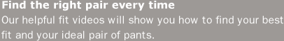 Find the right pair every time. Our helpful fit videos will show you how to find your best fit and your ideal pair of pants.