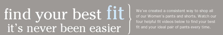 Find Your Best Fit-It's Never Been Easier. We've created a consistent way to shop all of our Women's pants and shorts. Watch our four helpful fit videos below to find your best fit and your ideal pair of pants every time.