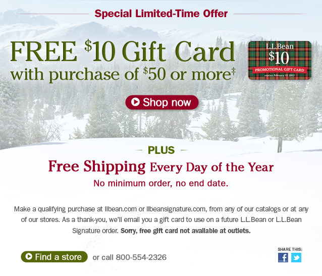 Special Limited-Time Offer. Free $10 gift card with purchase of $50 or more. Details below. Plus, FREE SHIPPING Every Day of the Year. No minimum order, no end date. Make a qualifying purchase at llbean.com or llbeansignature.com, from any of our catalogs or at any of our stores. As a thank-you, we'll email you a gift card to use on a future L.L.Bean or L.L.Bean Signature order. Sorry, free gift card not available at outlets. Share This.