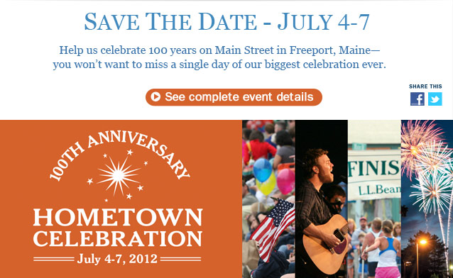 Save the Date, July 4-7, for L.L.Bean's 100th Anniversary Hometown Celebration in Freeport, Maine. Help us celebrate 100 years on Main Street—you won't want to miss a single day of our biggest celebration ever. On July 4: 35th Annual L.L.Bean 10K Road Race, Fourth of July parade on Main Street and free concert featuring Jo Dee Messina. On July 5: FREE Outdoor Discovery activities all day, Red Sox ticket** giveaway and special visit from Wally, and meet former Red Sox player Rico Petrocelli. On July 6: Outdoor games with Gold Medalist Seth Wescott, community farmers' market all afternoon and free concerts by local and regional artists. On July 7: All-day street festival with crafts, games and music, free outdoor concert featuring Chris Isaak and a SPECTACULAR fireworks display. Plus: horse-drawn wagon rides, outdoor skills clinics and much more.