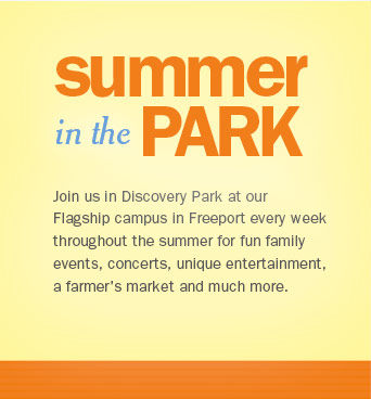Summer in the Park. Join us in Discovery Park at our Flagship campus in Freeport every week throughout the summer for fun family events, concerts, unique entertainment, a farmer's market and much more.
