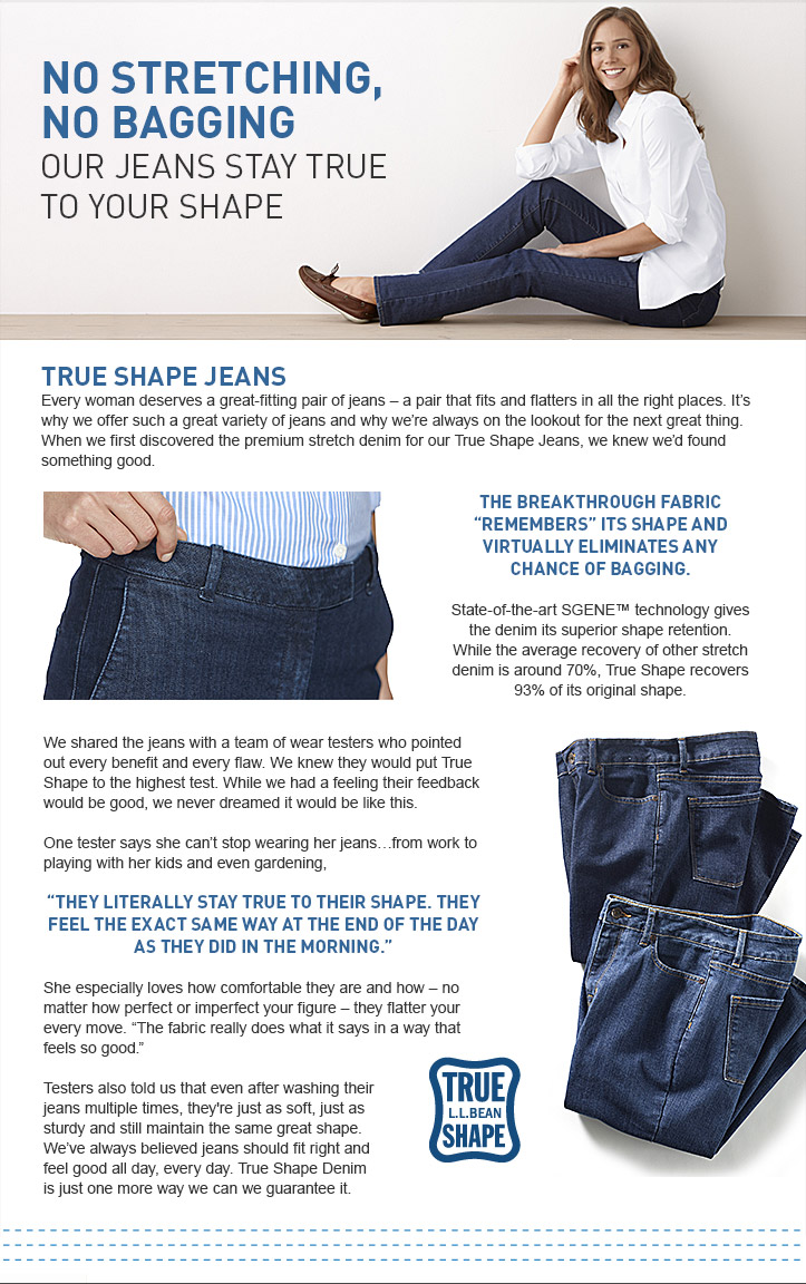TRUE SHAPE JEANS Every woman deserves a great-fitting pair of jeans-a pair that fits and flatters in all the right places. It's why we offer such a great variety of jeans and why we're always on the lookout for the next great thing. When we first discovered the premium stretch denim for our True Shape Jeans, we knew we'd found something good. The breakthrough fabric ''remembers'' its shape more than any denim we've seen and virtually eliminates any chance of bagging. State-of-the-art SGENE technology gives the denim its superior shape retention. While the average recovery of other stretch denim is around 70%, True Shape recovers 93% of its original shape. We shared the jeans with a team of wear testers who pointed out every benefit and every flaw. We knew they would put True Shape to the highest test. While we had a feeling their feedback would be good, we never dreamed it would be like this. One tester says she can't stop wearing her jeans…from work to playing with her kids and even gardening, ''They literally stay true to their shape. They feel the exact same way at the end of the day as they did in the morning.'' She especially loves how comfortable they are and how—no matter how perfect or imperfect your figure-they flatter your every move. ''The fabric really does what it says in a way that feels so good.'' Testers also told us that even after washing their jeans multiple times, they're just as soft, just as sturdy and still maintain the same great shape. We've always believed jeans should fit right and feel good all day, every day. True Shape Denim is just one more way we can we guarantee it.