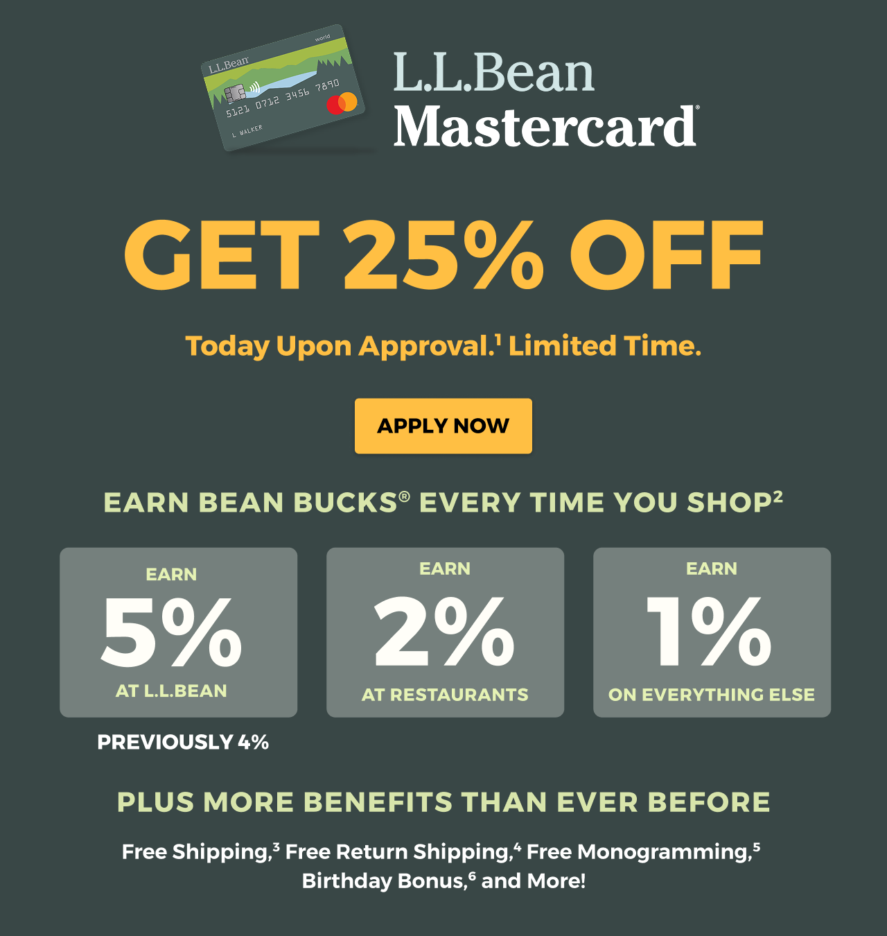 L.L.Bean Mastercard. Get 25% off. Today upon approval. Limited time. Apply Now. Earn Bean Bucks every time you shop. Earn 5% at L.L.Bean, earn 2% at restaurants, earn 1% on everything else. Plus more benefits than ever before. Free shipping, Free return shipping, Free monogramming, Birthday bonus, and more!