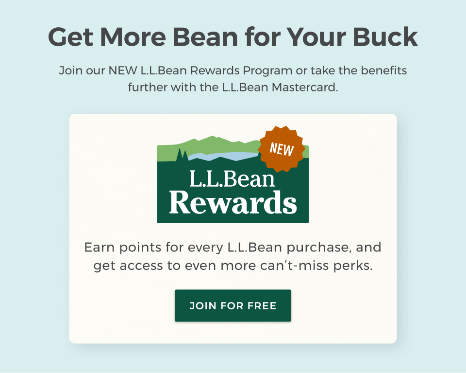 Get More Bean for Your Buck. Join our NEW L.L.Bean Rewards program or take the benefits further with the L.L.Bean Mastercard. Earn points for every L.L.Bean purchase, and get access to even more can’t-miss perks.