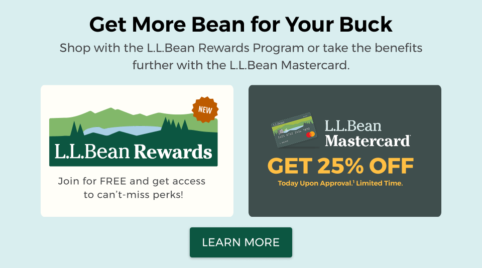 Get more Bean for Your Buck. Choose one of our rewards programs for access to can't-miss perks. Join L.L.Bean Rewards for free or, for a limited time, get 25% off today upon approval with the L.L.Bean Mastercard.