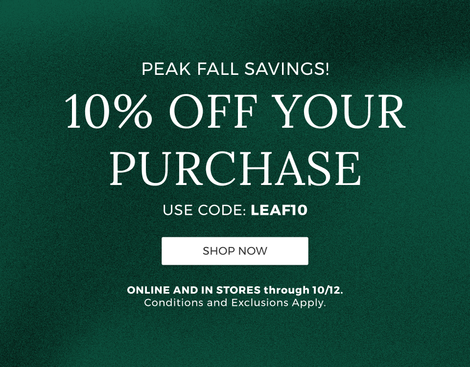 Peak Fall Savings! 10% Off your purchase. Use code: LEAF10. Online and in stores through 10/12. Conditions and exclusions apply.