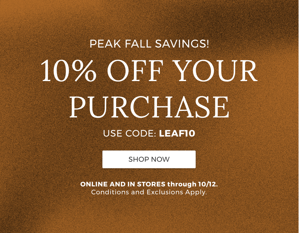 Peak Fall Savings! 10% Off your purchase. Use code: LEAF10. Online and in stores through 10/12. Conditions and exclusions apply.