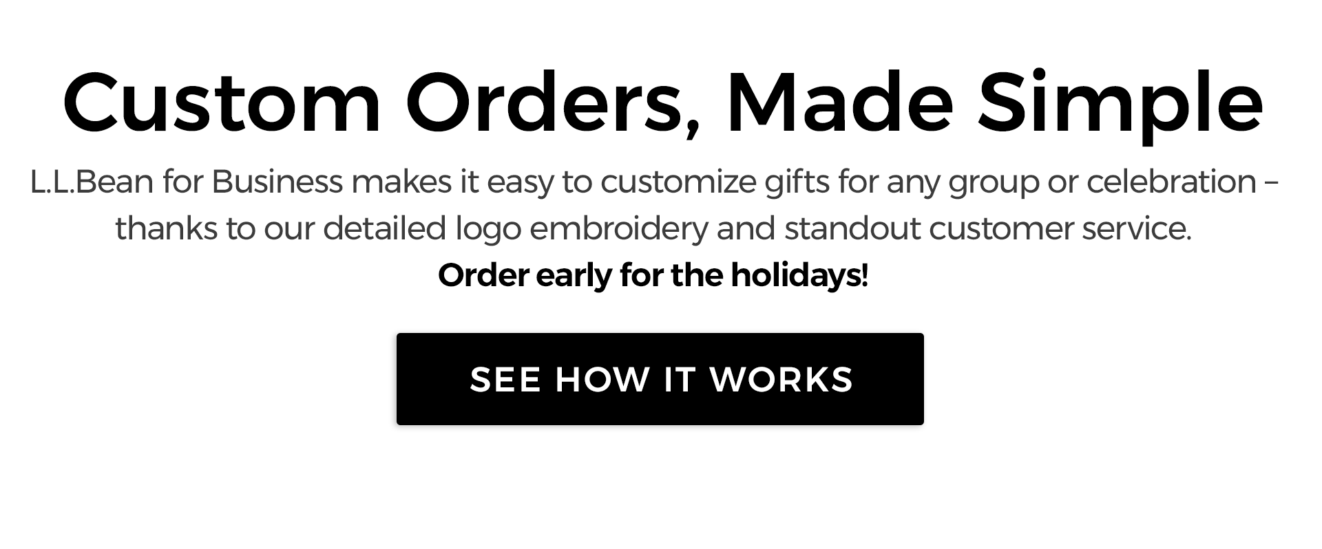 Custom Orders, Made Simple. L.L.Bean for Business makes it easy to customize gifts for any group or celebration – thanks to our detailed logo embroidery and standout customer service. Order Early for the Holidays!