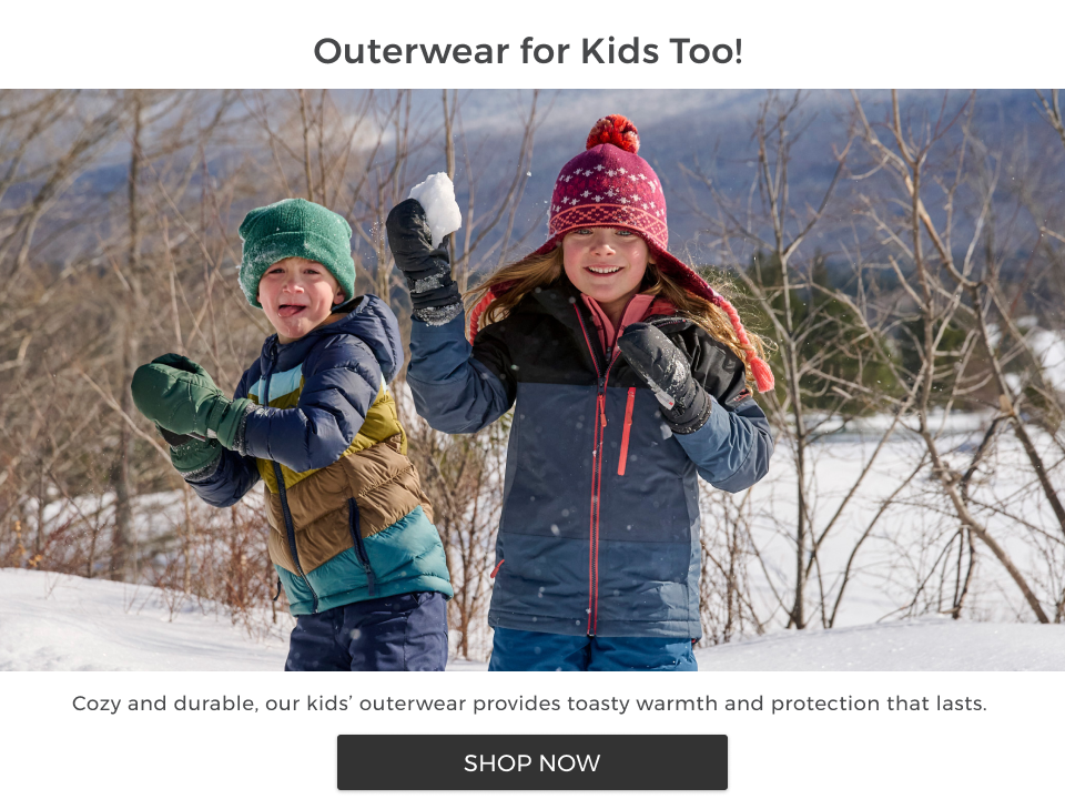 Outerwear for Kids too! Cozy and durable, our kids' outerwear provides toasty warmth and protection that lasts.