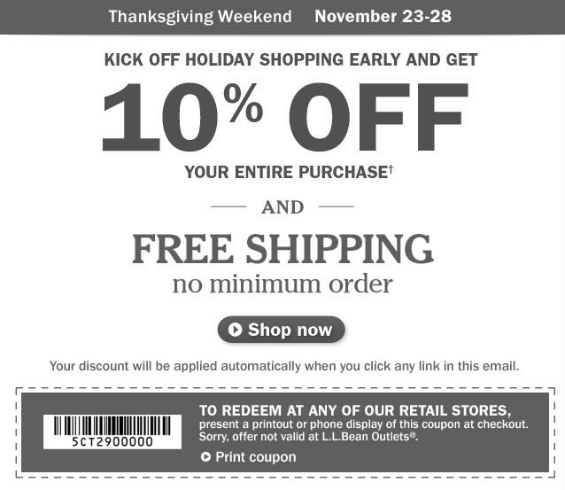 FREE $10 Gift Card with purchase of $50 or more. See details. Thanksgiving Weekend, November 23-28. Kick Off Holiday Shopping Early and Get 10% OFF your entire purchase. Details below. And FREE SHIPPING, no minimum order. Your discount will be applied automatically when you click any link in this email. To redeem at any of our retail stores, present a printout or phone display of this coupon at checkout. Sorry, offer not valid at L.L.Bean Outlets&reg;.