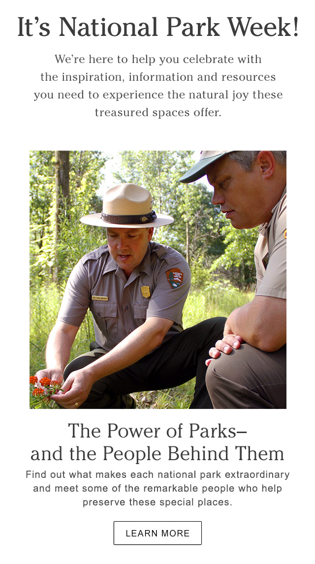 It’s National Park Week!We’re here to help you celebrate with the inspiration, information and resources you need to experience the natural joy these treasured spaces offer.  The Power of Parks–and the People Behind Them Find out what makes each national park extraordinary and meet some of the remarkable people who help preserve these special places.